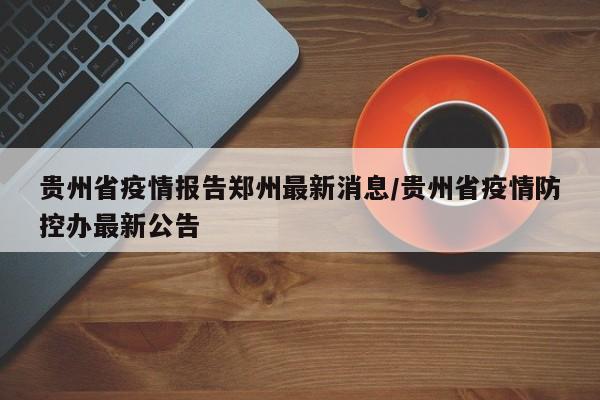 贵州省疫情报告郑州最新消息/贵州省疫情防控办最新公告