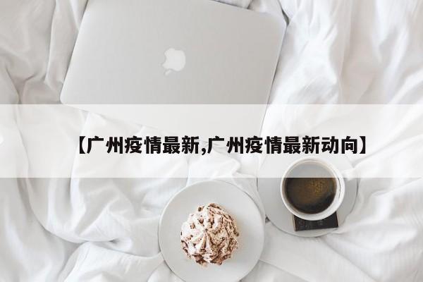 【广州疫情最新,广州疫情最新动向】