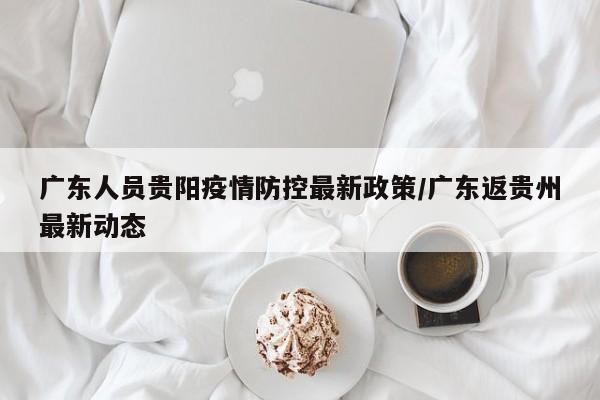 广东人员贵阳疫情防控最新政策/广东返贵州最新动态