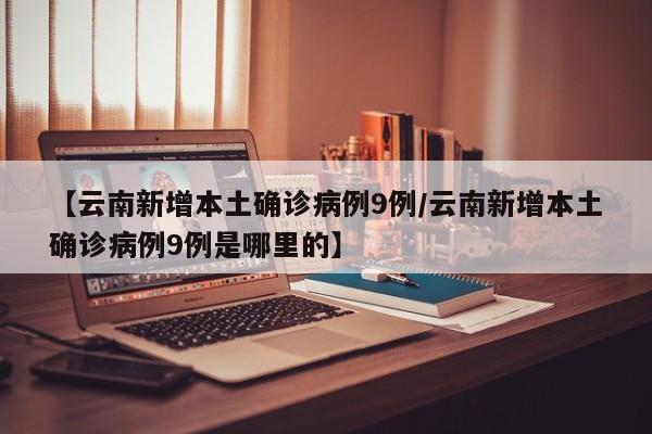 【云南新增本土确诊病例9例/云南新增本土确诊病例9例是哪里的】