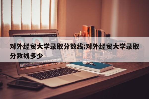 对外经贸大学录取分数线:对外经贸大学录取分数线多少