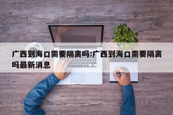 广西到海口需要隔离吗:广西到海口需要隔离吗最新消息