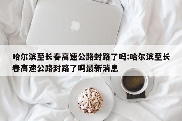 哈尔滨至长春高速公路封路了吗:哈尔滨至长春高速公路封路了吗最新消息
