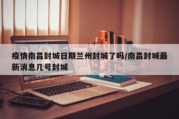 疫情南昌封城日期兰州封城了吗/南昌封城最新消息几号封城