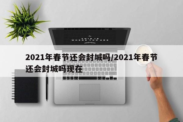 2021年春节还会封城吗/2021年春节还会封城吗现在