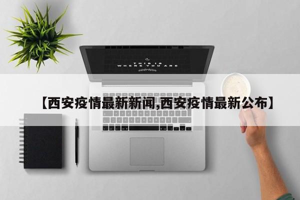 【西安疫情最新新闻,西安疫情最新公布】