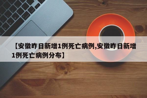 【安徽昨日新增1例死亡病例,安徽昨日新增1例死亡病例分布】