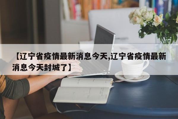 【辽宁省疫情最新消息今天,辽宁省疫情最新消息今天封城了】
