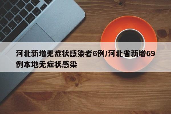 河北新增无症状感染者6例/河北省新增69例本地无症状感染