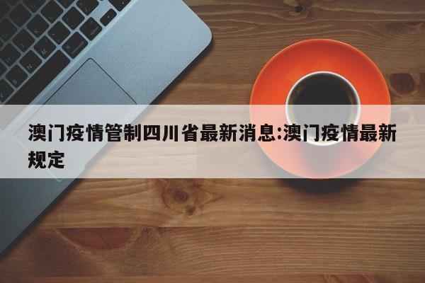 澳门疫情管制四川省最新消息:澳门疫情最新规定