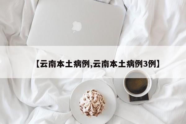 【云南本土病例,云南本土病例3例】