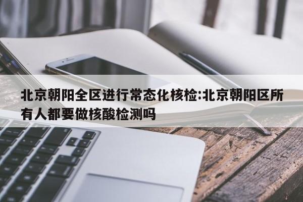 北京朝阳全区进行常态化核检:北京朝阳区所有人都要做核酸检测吗