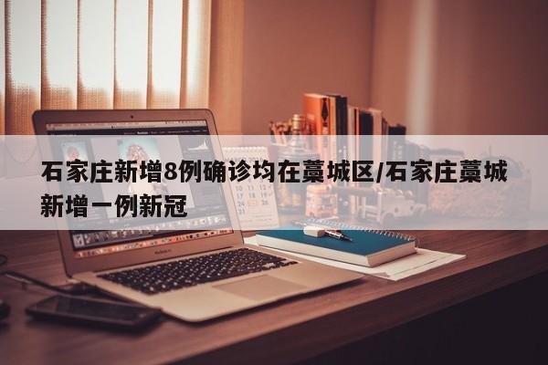 石家庄新增8例确诊均在藁城区/石家庄藁城新增一例新冠