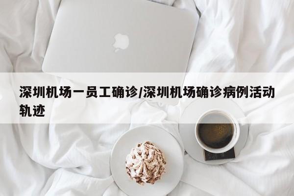 深圳机场一员工确诊/深圳机场确诊病例活动轨迹
