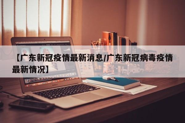 【广东新冠疫情最新消息/广东新冠病毒疫情最新情况】