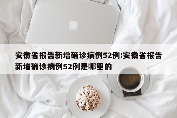 安徽省报告新增确诊病例52例:安徽省报告新增确诊病例52例是哪里的