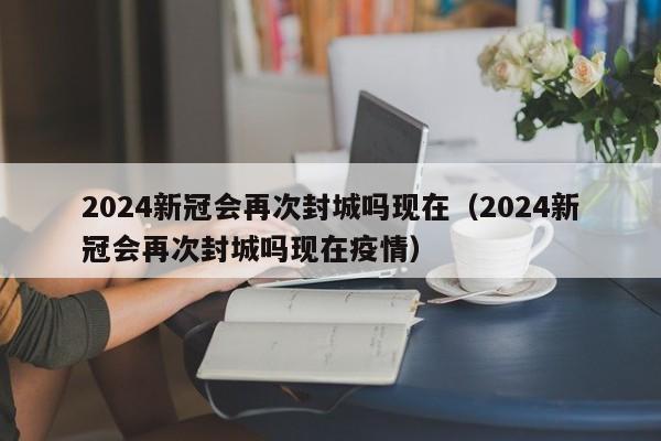 2024新冠会再次封城吗现在(2024新冠会再次封城吗现在疫情)