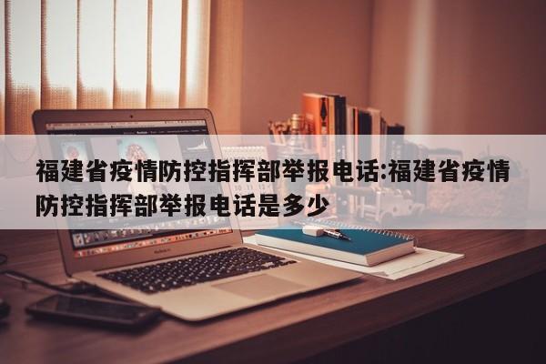福建省疫情防控指挥部举报电话:福建省疫情防控指挥部举报电话是多少