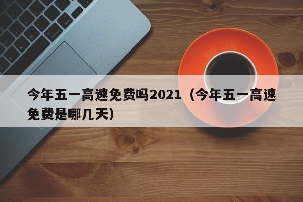 今年五一高速免费吗2021(今年五一高速免费是哪几天)
