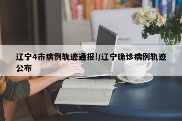 辽宁4市病例轨迹通报!/辽宁确诊病例轨迹公布