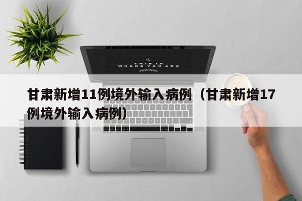 甘肃新增11例境外输入病例(甘肃新增17例境外输入病例)