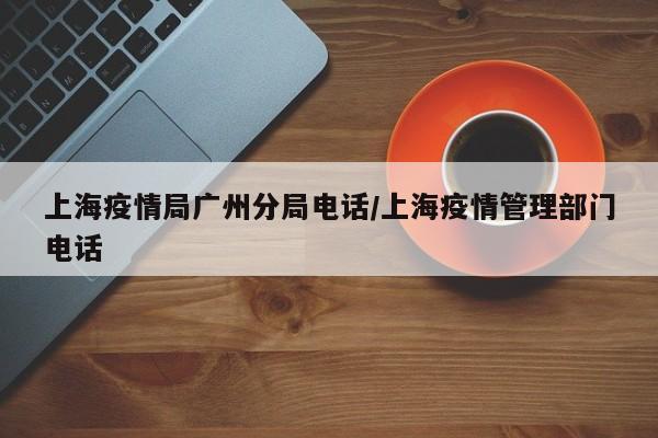 上海疫情局广州分局电话/上海疫情管理部门电话