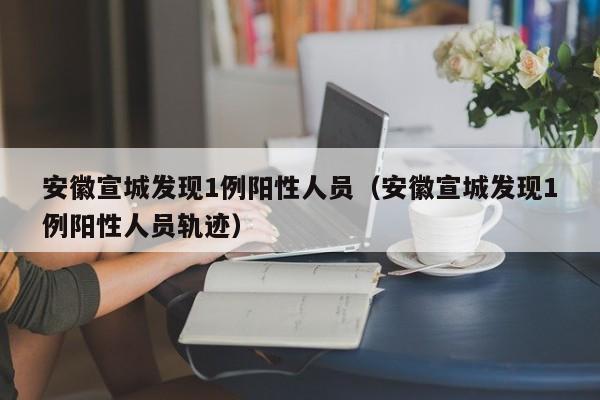 安徽宣城发现1例阳性人员(安徽宣城发现1例阳性人员轨迹)