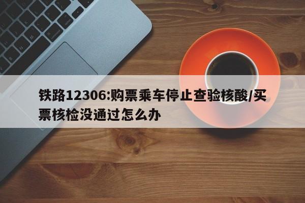 铁路12306:购票乘车停止查验核酸/买票核检没通过怎么办