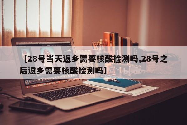 【28号当天返乡需要核酸检测吗,28号之后返乡需要核酸检测吗】