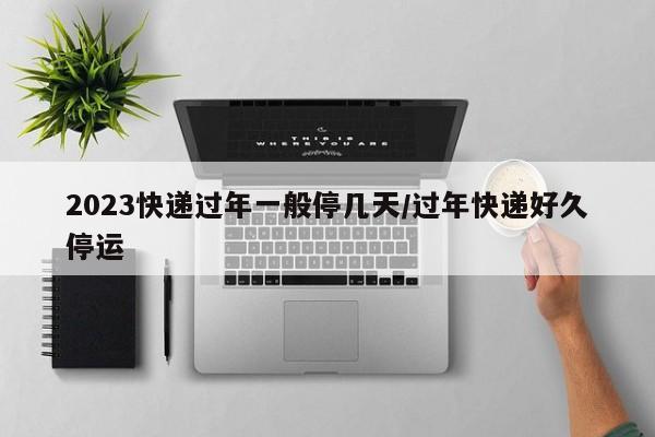 2023快递过年一般停几天/过年快递好久停运
