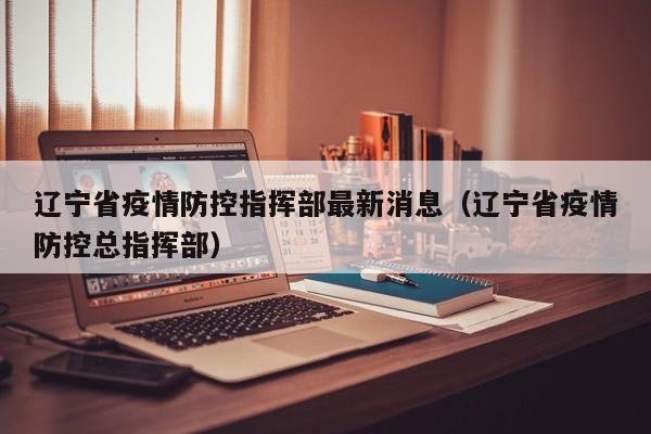 辽宁省疫情防控指挥部最新消息(辽宁省疫情防控总指挥部)