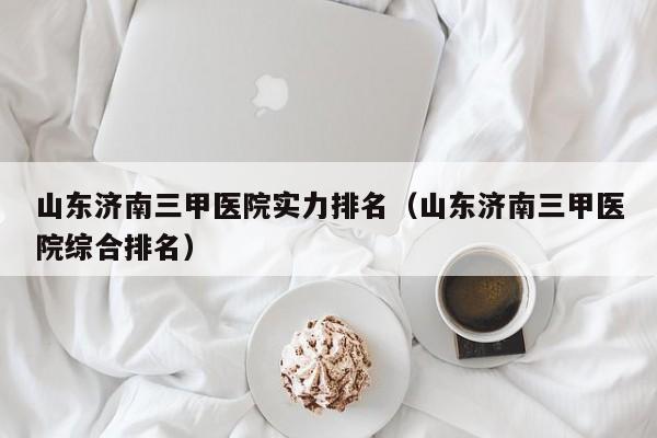 山东济南三甲医院实力排名(山东济南三甲医院综合排名)