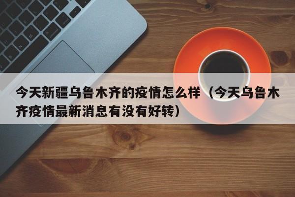 今天新疆乌鲁木齐的疫情怎么样（今天乌鲁木齐疫情最新消息有没有好转）