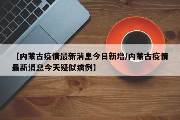 【内蒙古疫情最新消息今日新增/内蒙古疫情最新消息今天疑似病例】