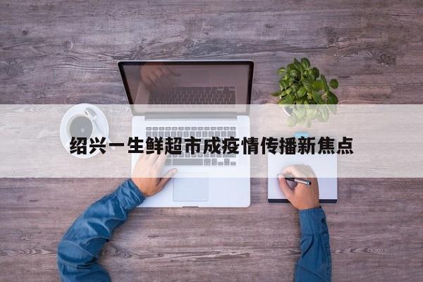 绍兴一生鲜超市成疫情传播新焦点