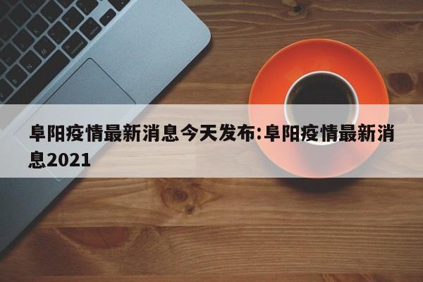 阜阳疫情最新消息今天发布:阜阳疫情最新消息2021