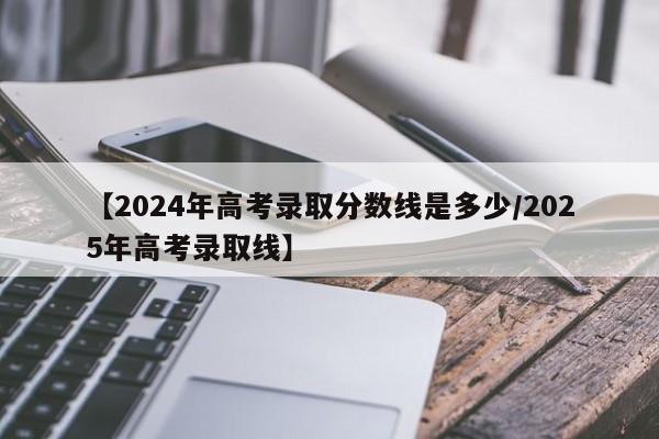 【2024年高考录取分数线是多少/2025年高考录取线】