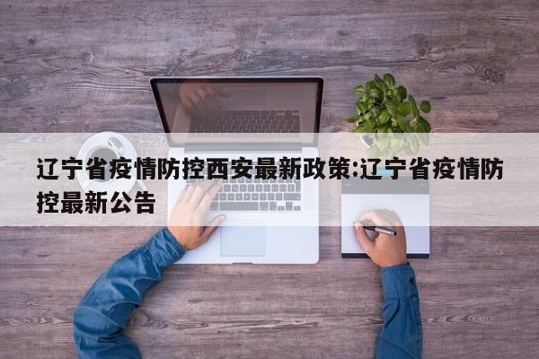 辽宁省疫情防控西安最新政策:辽宁省疫情防控最新公告
