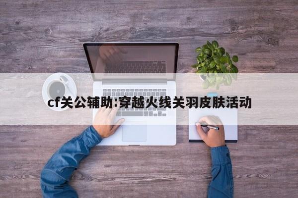 cf关公辅助:穿越火线关羽皮肤活动