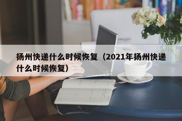 扬州快递什么时候恢复(2021年扬州快递什么时候恢复)