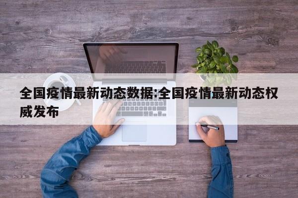 全国疫情最新动态数据:全国疫情最新动态权威发布