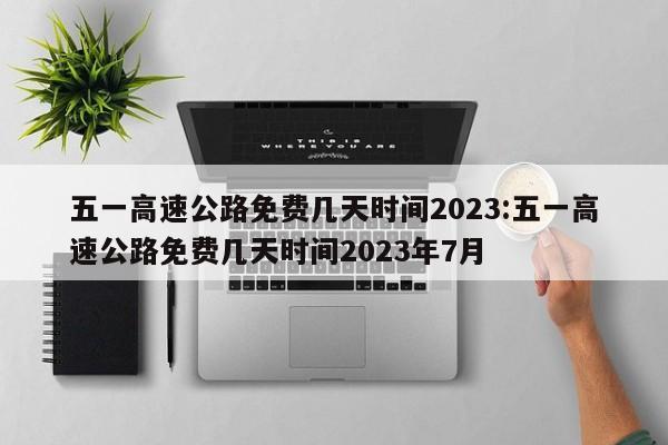 五一高速公路免费几天时间2023:五一高速公路免费几天时间2023年7月