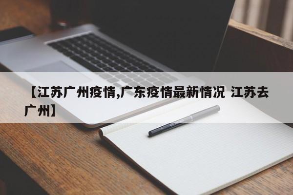 【江苏广州疫情,广东疫情最新情况 江苏去广州】