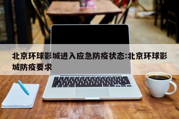 北京环球影城进入应急防疫状态:北京环球影城防疫要求