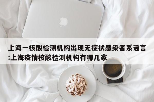 上海一核酸检测机构出现无症状感染者系谣言:上海疫情核酸检测机构有哪几家