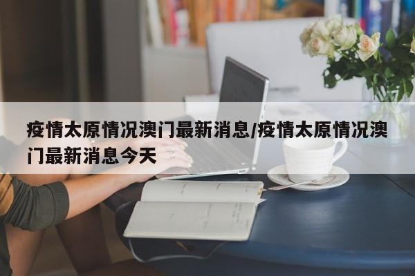 疫情太原情况澳门最新消息/疫情太原情况澳门最新消息今天
