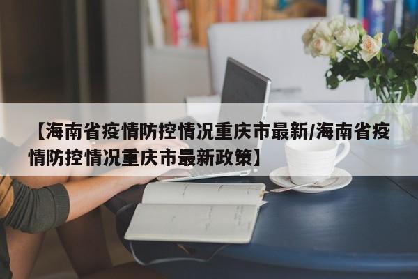 【海南省疫情防控情况重庆市最新/海南省疫情防控情况重庆市最新政策】