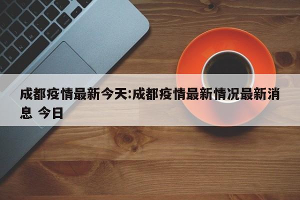 成都疫情最新今天:成都疫情最新情况最新消息 今日