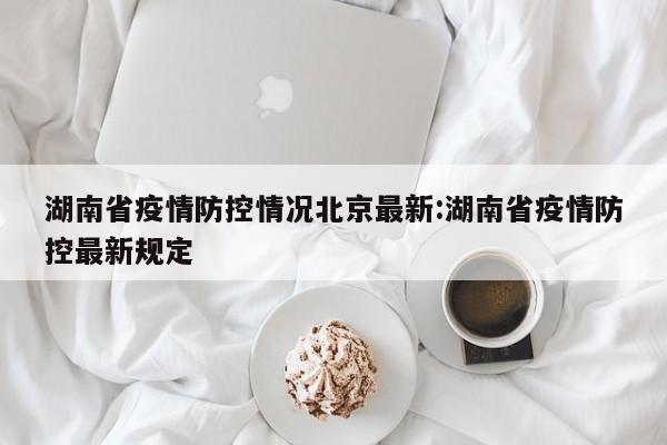 湖南省疫情防控情况北京最新:湖南省疫情防控最新规定