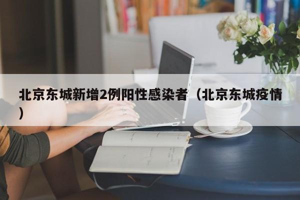 北京东城新增2例阳性感染者(北京东城疫情)
